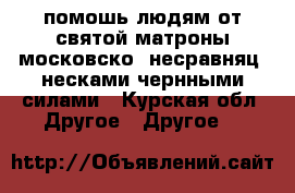 . помошь людям от святой матроны московско  несравняц. несками чернными силами - Курская обл. Другое » Другое   